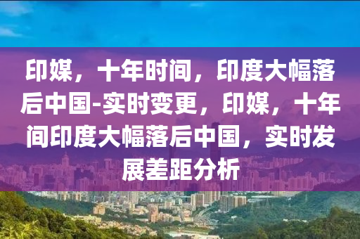 印媒，十年時間，印度大幅落后中國-實時變更，印媒，十年間印度大幅落后中國，實時發(fā)展差距分析