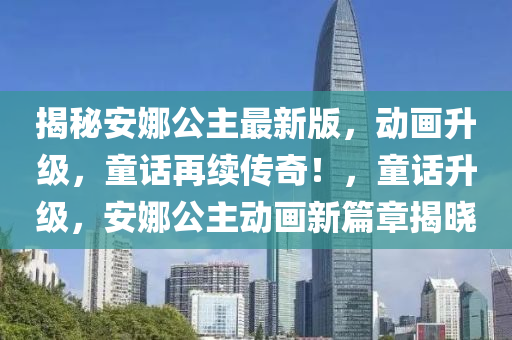 揭秘安娜公主最新版，動畫升級，童話再續(xù)傳奇！，童話升級，安娜公主動畫新篇章揭曉