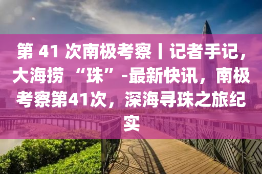 第 41 次南極考察丨記者手記，大海撈 “珠”-最新快訊，南極考察第41次，深海尋珠之旅紀實