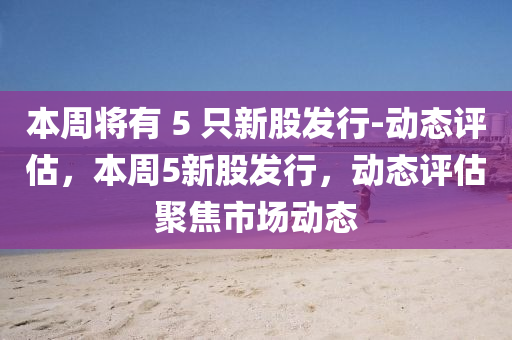 本周將有 5 只新股發(fā)行-動態(tài)評估，本周5新股發(fā)行，動態(tài)評估聚焦市場動態(tài)