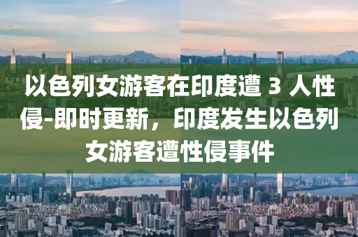 以色列女游客在印度遭 3 人性侵-即時更新，印度發(fā)生以色列女游客遭性侵事件