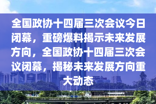 全國(guó)政協(xié)十四屆三次會(huì)議今日閉幕，重磅爆料揭示未來(lái)發(fā)展方向，全國(guó)政協(xié)十四屆三次會(huì)議閉幕，揭秘未來(lái)發(fā)展方向重大動(dòng)態(tài)