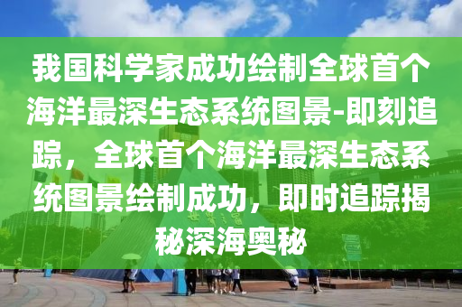 我國(guó)科學(xué)家成功繪制全球首個(gè)海洋最深生態(tài)系統(tǒng)圖景-即刻追蹤