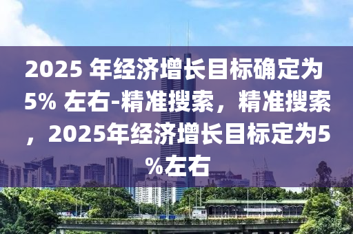 2025 年經(jīng)濟增長目標確定為 5% 左右-精準搜索，精準搜索，2025年經(jīng)濟增長目標定為5%左右