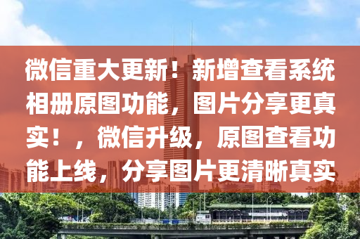 微信重大更新！新增查看系統(tǒng)相冊原圖功能，圖片分享更真實！，微信升級，原圖查看功能上線，分享圖片更清晰真實