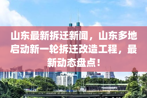 山東最新拆遷新聞，山東多地啟動新一輪拆遷改造工程，最新動態(tài)盤點！