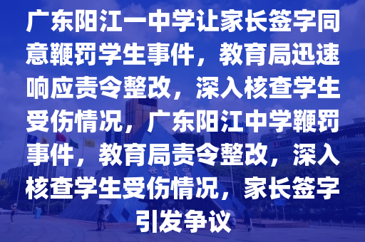 廣東陽江一中學讓家長簽字同意鞭罰學生事件，教育局迅速響應責令整改，深入核查學生受傷情況，廣東陽江中學鞭罰事件，教育局責令整改，深入核查學生受傷情況，家長簽字引發(fā)爭議