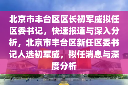 北京市豐臺區(qū)區(qū)長初軍威擬任區(qū)委書記，快速報道與深入分析，北京市豐臺區(qū)新任區(qū)委書記人選初軍威，擬任消息與深度分析