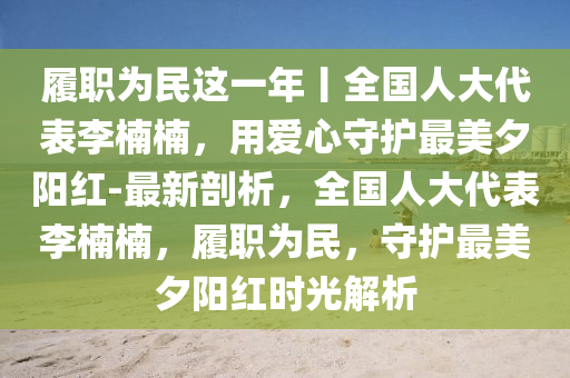 履職為民這一年丨全國人大代表李楠楠，用愛心守護(hù)最美夕陽紅-最新剖析，全國人大代表李楠楠，履職為民，守護(hù)最美夕陽紅時光解析