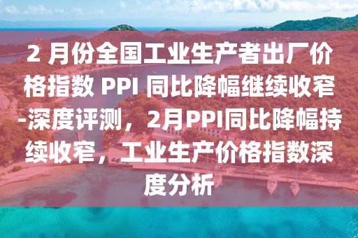 2 月份全國工業(yè)生產(chǎn)者出廠價格指數(shù) PPI 同比降幅繼續(xù)收窄-深度評測，2月PPI同比降幅持續(xù)收窄，工業(yè)生產(chǎn)價格指數(shù)深度分析