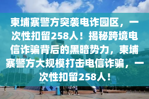 柬埔寨警方突襲電詐園區(qū)，一次性扣留258人！揭秘跨境電信詐騙背后的黑暗勢力，柬埔寨警方大規(guī)模打擊電信詐騙，一次性扣留258人！