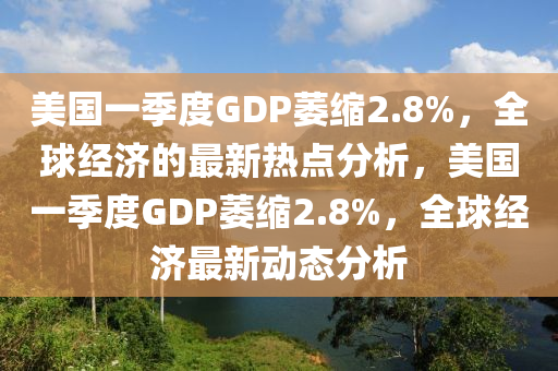 美國一季度GDP萎縮2.8%，全球經(jīng)濟的最新熱點分析，美國一季度GDP萎縮2.8%，全球經(jīng)濟最新動態(tài)分析