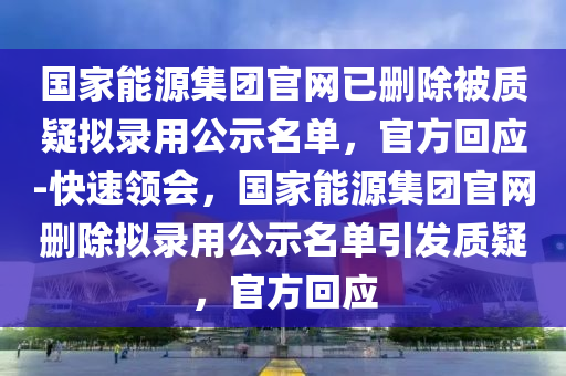 國家能源集團官網(wǎng)已刪除被質疑擬錄用公示名單，官方回應-快速領會，國家能源集團官網(wǎng)刪除擬錄用公示名單引發(fā)質疑，官方回應