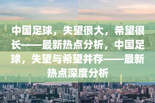 中國足球，失望很大，希望很長——最新熱點(diǎn)分析，中國足球，失望與希望并存——最新熱點(diǎn)深度分析