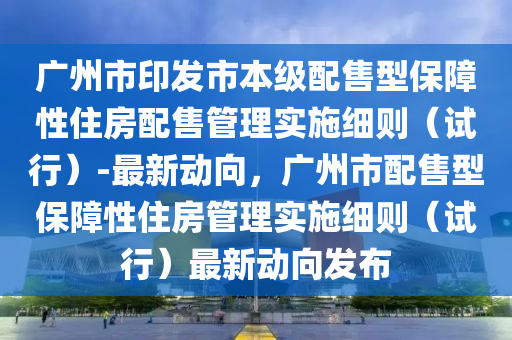 廣州市印發(fā)市本級配售型保障性住房配售管理實(shí)施細(xì)則（試行）-最新動(dòng)向