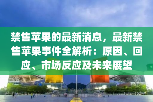 禁售蘋果的最新消息，最新禁售蘋果事件全解析：原因、回應(yīng)、市場反應(yīng)及未來展望