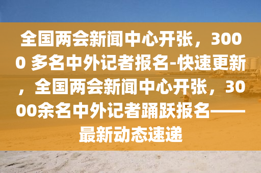 全國(guó)兩會(huì)新聞中心開(kāi)張，3000 多名中外記者報(bào)名-快速更新，全國(guó)兩會(huì)新聞中心開(kāi)張，3000余名中外記者踴躍報(bào)名——最新動(dòng)態(tài)速遞