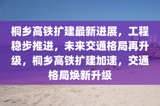 桐鄉(xiāng)高鐵擴建最新進展，工程穩(wěn)步推進，未來交通格局再升級，桐鄉(xiāng)高鐵擴建加速，交通格局煥新升級