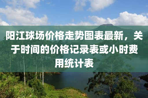 陽江球場價格走勢圖表最新，關(guān)于時間的價格記錄表或小時費用統(tǒng)計表