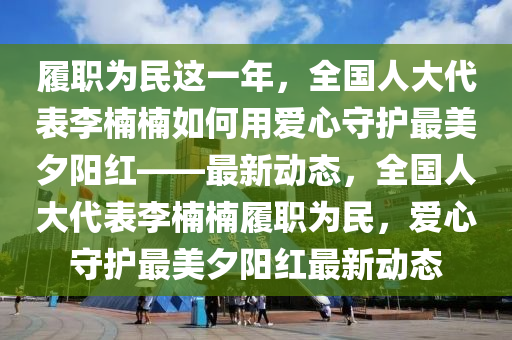 履職為民這一年，全國人大代表李楠楠如何用愛心守護(hù)最美夕陽紅——最新動態(tài)，全國人大代表李楠楠履職為民，愛心守護(hù)最美夕陽紅最新動態(tài)