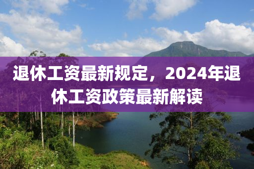 退休工資最新規(guī)定，2024年退休工資政策最新解讀