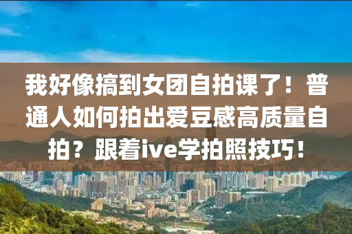 我好像搞到女團自拍課了！普通人如何拍出愛豆感高質(zhì)量自拍？跟著ive學拍照技巧！