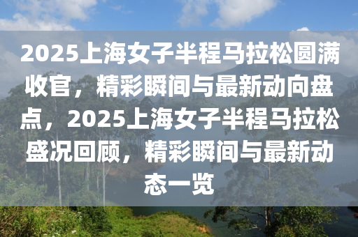 2025上海女子半程馬拉松圓滿收官，精彩瞬間與最新動向盤點，2025上海女子半程馬拉松盛況回顧，精彩瞬間與最新動態(tài)一覽