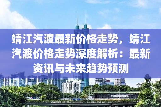 靖江汽渡最新價(jià)格走勢，靖江汽渡價(jià)格走勢深度解析：最新資訊與未來趨勢預(yù)測