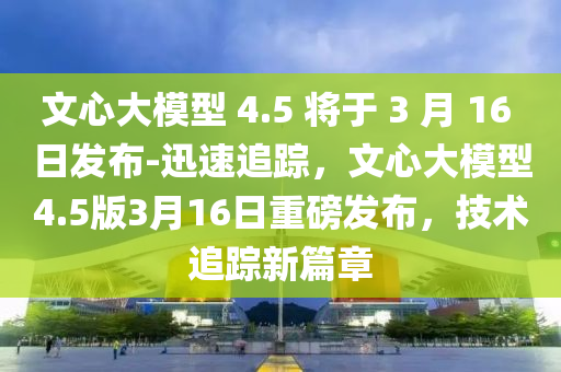 文心大模型 4.5 將于 3 月 16 日發(fā)布-迅速追蹤，文心大模型4.5版3月16日重磅發(fā)布，技術追蹤新篇章