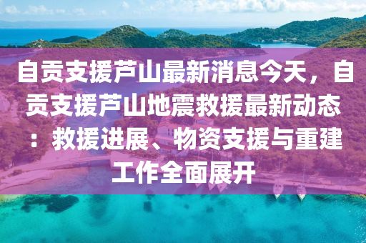 自貢支援蘆山最新消息今天，自貢支援蘆山地震救援最新動態(tài)：救援進展、物資支援與重建工作全面展開