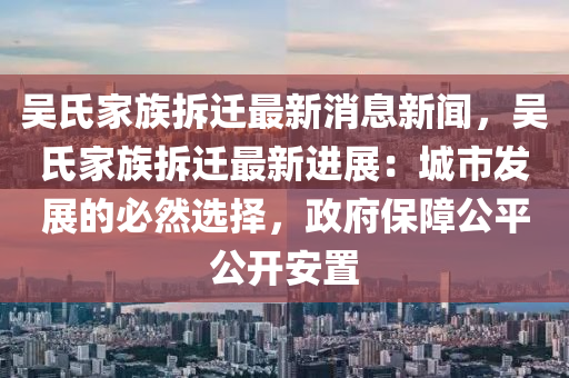 吳氏家族拆遷最新消息新聞，吳氏家族拆遷最新進(jìn)展：城市發(fā)展的必然選擇，政府保障公平公開(kāi)安置