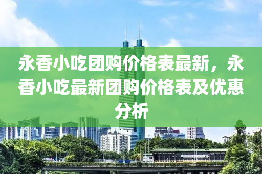 永香小吃團(tuán)購(gòu)價(jià)格表最新，永香小吃最新團(tuán)購(gòu)價(jià)格表及優(yōu)惠分析