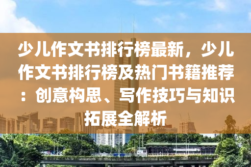 少兒作文書(shū)排行榜最新，少兒作文書(shū)排行榜及熱門(mén)書(shū)籍推薦：創(chuàng)意構(gòu)思、寫(xiě)作技巧與知識(shí)拓展全解析