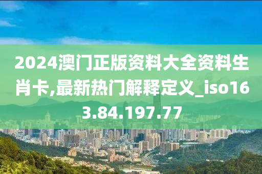 2024澳門正版資料大全資料生肖卡,最新熱門解釋定義_iso163.84.197.77