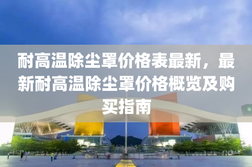 耐高溫除塵罩價格表最新，最新耐高溫除塵罩價格概覽及購買指南