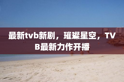 最新tvb新劇，璀璨星空，TVB最新力作開(kāi)播