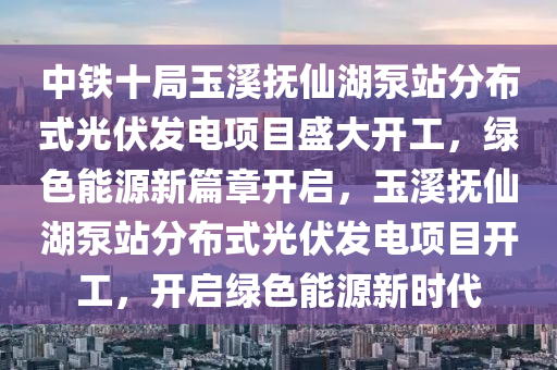 中鐵十局玉溪撫仙湖泵站分布式光伏發(fā)電項目盛大開工，綠色能源新篇章開啟，玉溪撫仙湖泵站分布式光伏發(fā)電項目開工，開啟綠色能源新時代