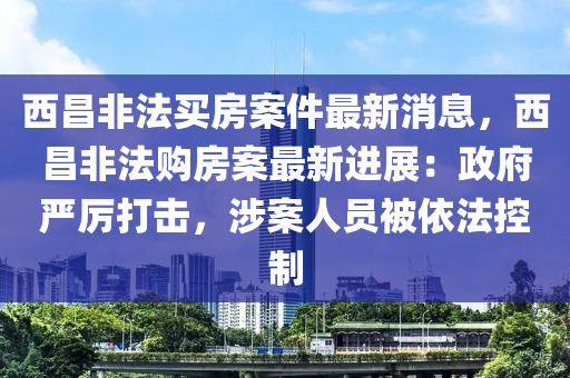 西昌非法買房案件最新消息，西昌非法購房案最新進(jìn)展：政府嚴(yán)厲打擊，涉案人員被依法控制