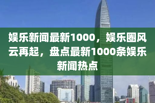 娛樂新聞最新1000，娛樂圈風(fēng)云再起，盤點(diǎn)最新1000條娛樂新聞熱點(diǎn)