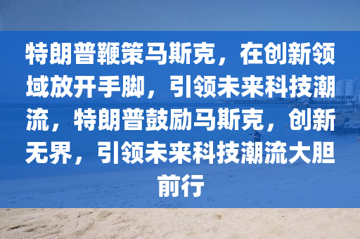 特朗普鞭策馬斯克，在創(chuàng)新領(lǐng)域放開手腳，引領(lǐng)未來科技潮流，特朗普鼓勵(lì)馬斯克，創(chuàng)新無界，引領(lǐng)未來科技潮流大膽前行