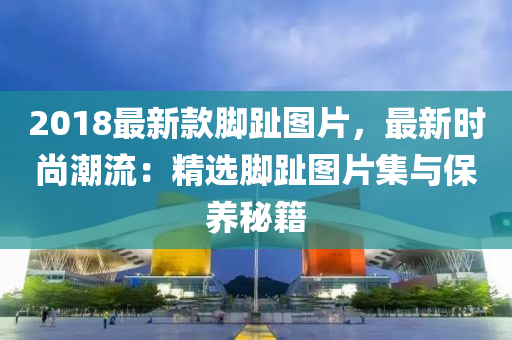 2018最新款腳趾圖片，最新時(shí)尚潮流：精選腳趾圖片集與保養(yǎng)秘籍