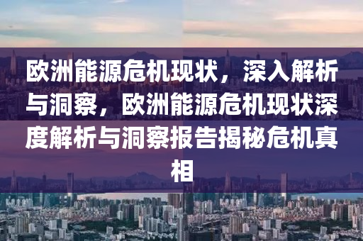 歐洲能源危機(jī)現(xiàn)狀，深入解析與洞察，歐洲能源危機(jī)現(xiàn)狀深度解析與洞察報(bào)告揭秘危機(jī)真相