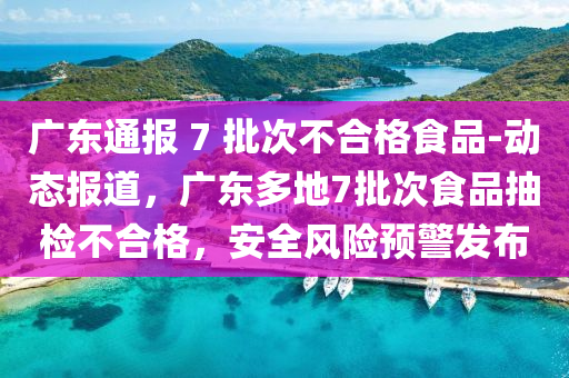 廣東通報 7 批次不合格食品-動態(tài)報道，廣東多地7批次食品抽檢不合格，安全風險預(yù)警發(fā)布