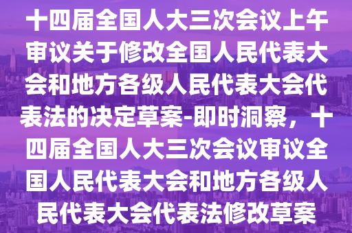 十四屆全國(guó)人大三次會(huì)議上午審議關(guān)于修改全國(guó)人民代表大會(huì)和地方各級(jí)人民代表大會(huì)代表法的決定草案-即時(shí)洞察，十四屆全國(guó)人大三次會(huì)議審議全國(guó)人民代表大會(huì)和地方各級(jí)人民代表大會(huì)代表法修改草案