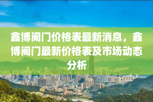 鑫博閥門價(jià)格表最新消息，鑫博閥門最新價(jià)格表及市場(chǎng)動(dòng)態(tài)分析