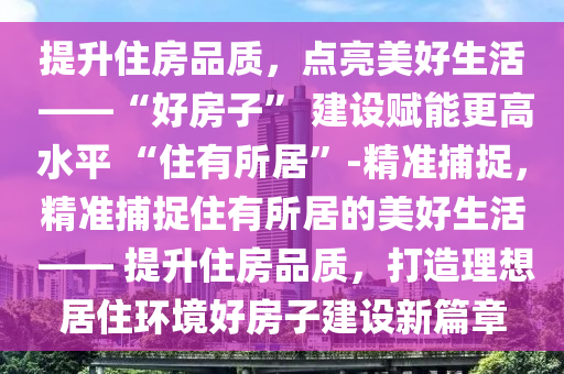 提升住房品質(zhì)，點亮美好生活 ——“好房子” 建設賦能更高水平 “住有所居”-精準捕捉，精準捕捉住有所居的美好生活 —— 提升住房品質(zhì)，打造理想居住環(huán)境好房子建設新篇章