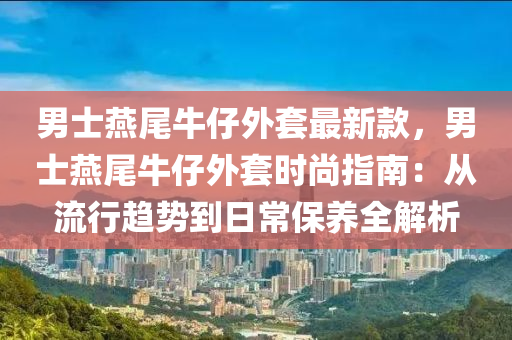 男士燕尾牛仔外套最新款，男士燕尾牛仔外套時尚指南：從流行趨勢到日常保養(yǎng)全解析