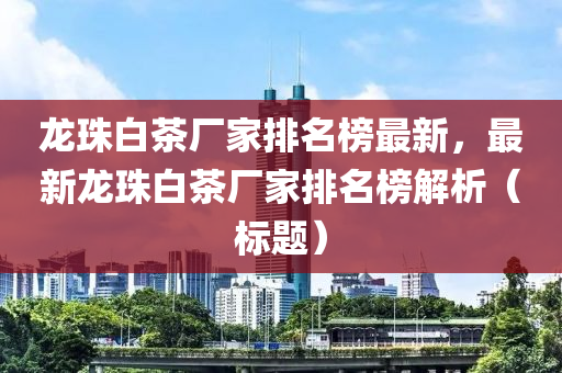 龍珠白茶廠家排名榜最新，最新龍珠白茶廠家排名榜解析（標(biāo)題）