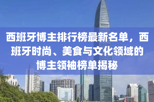 西班牙博主排行榜最新名單，西班牙時(shí)尚、美食與文化領(lǐng)域的博主領(lǐng)袖榜單揭秘