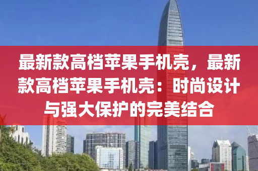 最新款高檔蘋果手機殼，最新款高檔蘋果手機殼：時尚設計與強大保護的完美結合